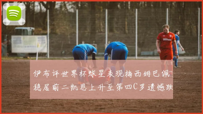伊布评世界杯球星表现梅西姆巴佩稳居前二凯恩上升至第四C罗遗憾跌出前十