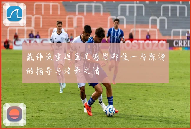 戴伟浚重返国足感恩邵佳一与陈涛的指导与培养之情