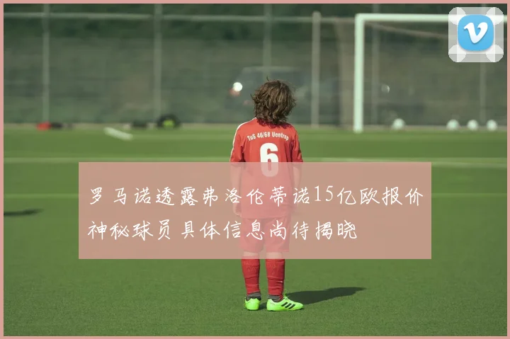 罗马诺透露弗洛伦蒂诺15亿欧报价神秘球员具体信息尚待揭晓