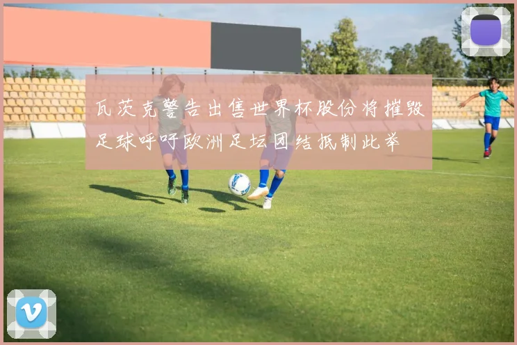 瓦茨克警告出售世界杯股份将摧毁足球呼吁欧洲足坛团结抵制此举