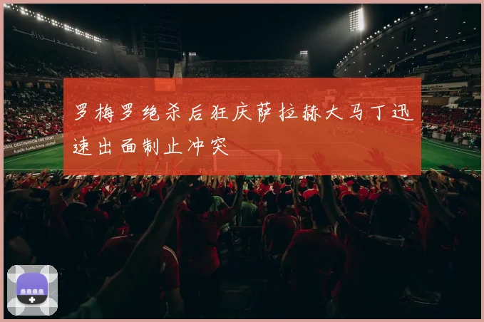 罗梅罗绝杀后狂庆萨拉赫大马丁迅速出面制止冲突