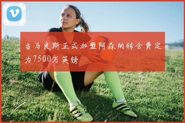 吉马良斯正式加盟阿森纳转会费定为7500万英镑