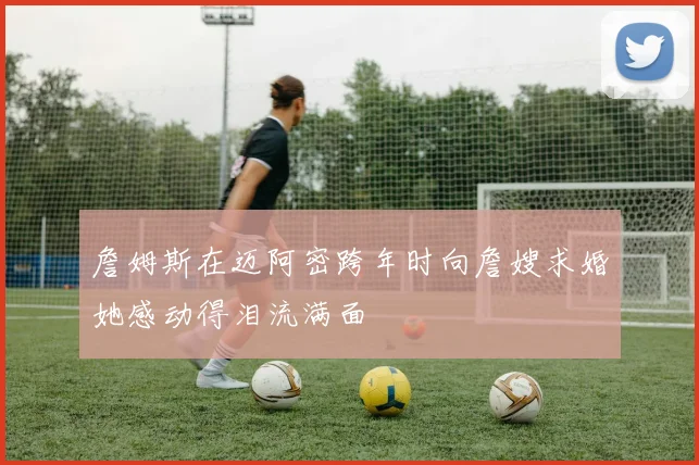 詹姆斯在迈阿密跨年时向詹嫂求婚她感动得泪流满面