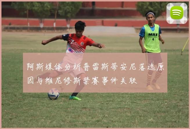 阿斯媒体分析普雷斯蒂安尼落选原因与维尼修斯禁赛事件关联