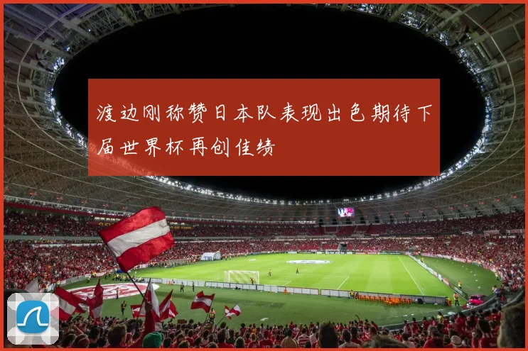 渡边刚称赞日本队表现出色期待下届世界杯再创佳绩
