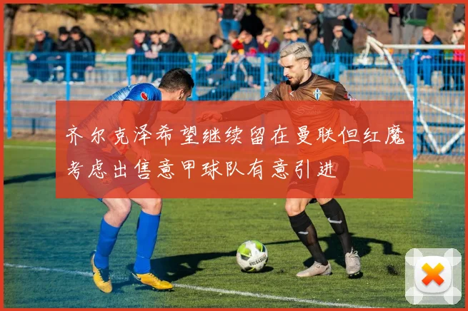 齐尔克泽希望继续留在曼联但红魔考虑出售意甲球队有意引进