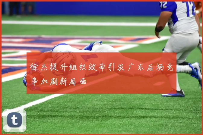徐杰提升组织效率引发广东后场竞争加剧新局面