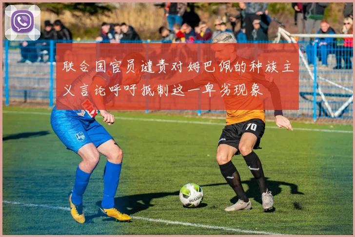 联合国官员谴责对姆巴佩的种族主义言论呼吁抵制这一卑劣现象