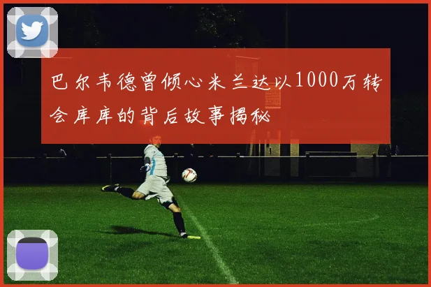 巴尔韦德曾倾心米兰达以1000万转会库库的背后故事揭秘