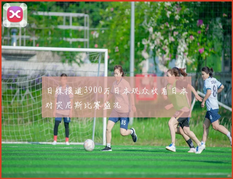 日媒报道3900万日本观众收看日本对突尼斯比赛盛况