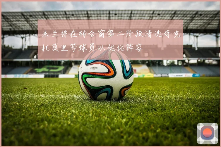 米兰将在转会窗第二阶段清洗奇克托莫里等球员以优化阵容