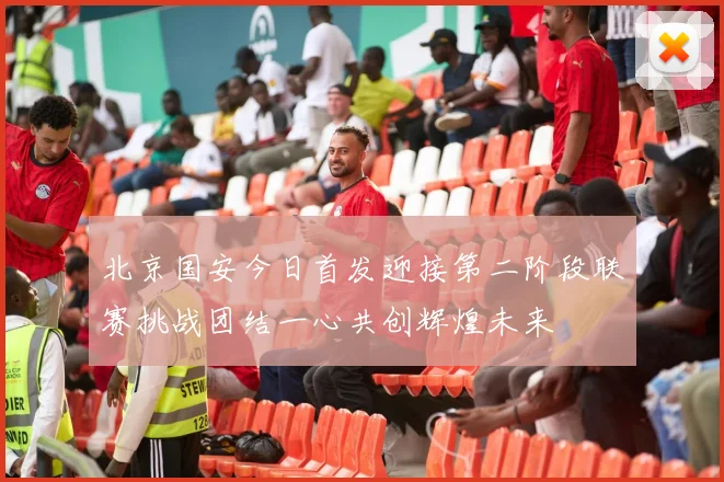 北京国安今日首发迎接第二阶段联赛挑战团结一心共创辉煌未来