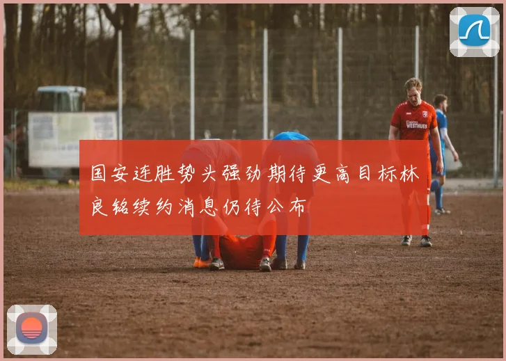 国安连胜势头强劲期待更高目标林良铭续约消息仍待公布