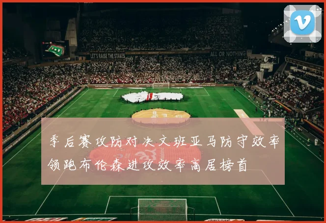 季后赛攻防对决文班亚马防守效率领跑布伦森进攻效率高居榜首