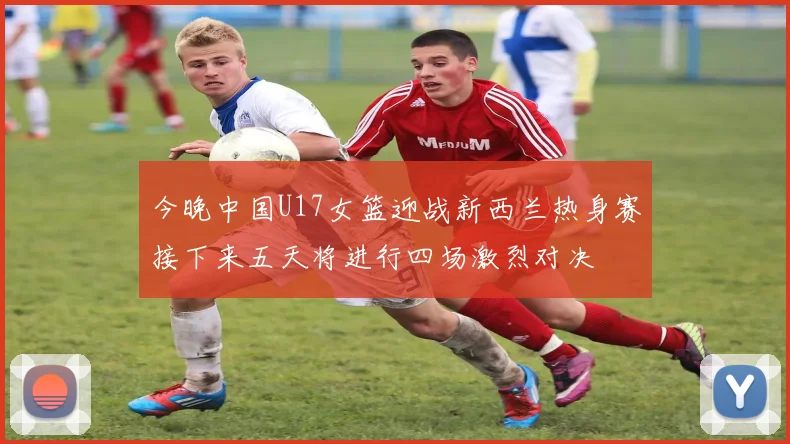 今晚中国U17女篮迎战新西兰热身赛接下来五天将进行四场激烈对决
