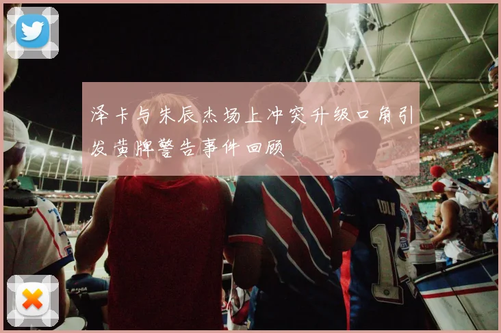 泽卡与朱辰杰场上冲突升级口角引发黄牌警告事件回顾
