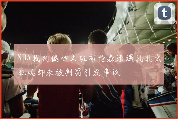 NBA裁判偏袒文班布伦森遭遇扎扎式犯规却未被判罚引发争议