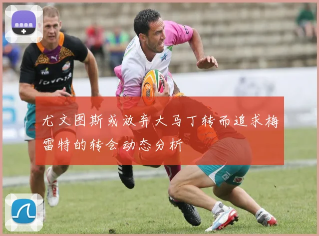 尤文图斯或放弃大马丁转而追求梅雷特的转会动态分析