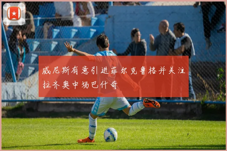 威尼斯有意引进菲尔克鲁格并关注拉齐奥中场巴什奇