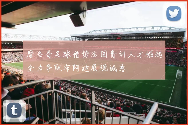 摩洛哥足球借势法国青训人才崛起全力争取布阿迪展现诚意
